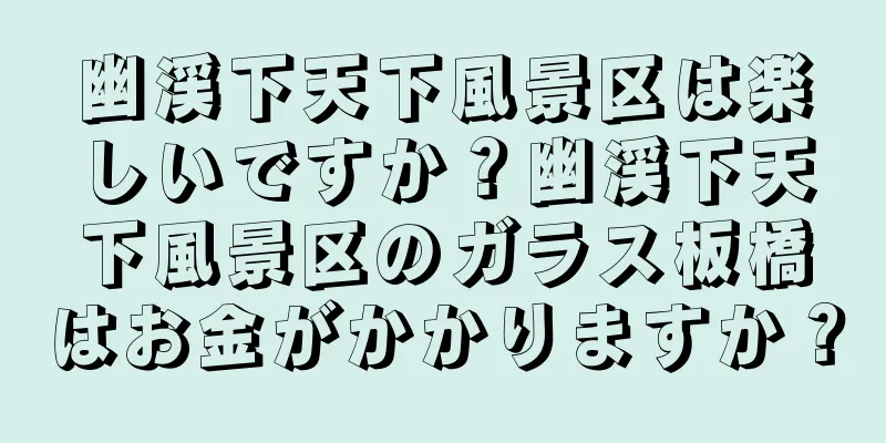 幽渓下天下風景区は楽しいですか？幽渓下天下風景区のガラス板橋はお金がかかりますか？