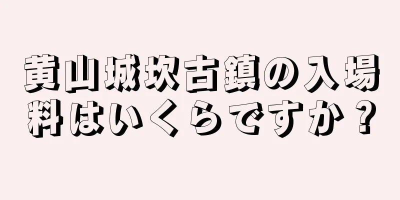 黄山城坎古鎮の入場料はいくらですか？