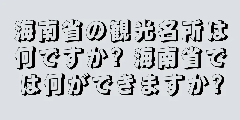 海南省の観光名所は何ですか? 海南省では何ができますか?