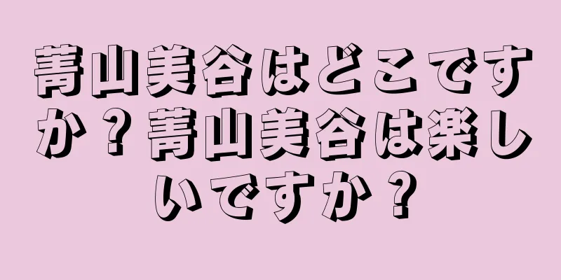 菁山美谷はどこですか？菁山美谷は楽しいですか？