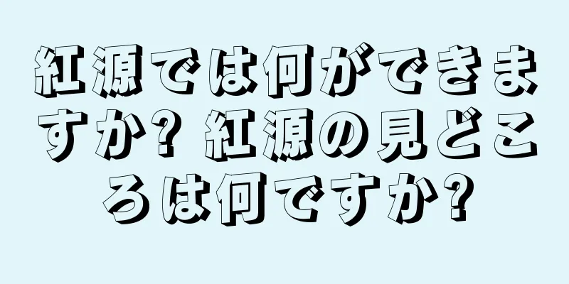 紅源では何ができますか? 紅源の見どころは何ですか?