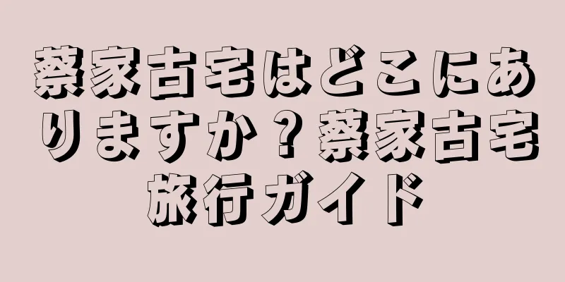 蔡家古宅はどこにありますか？蔡家古宅旅行ガイド
