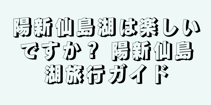陽新仙島湖は楽しいですか？ 陽新仙島湖旅行ガイド