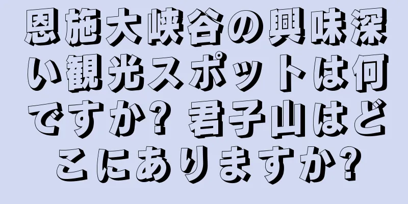 恩施大峡谷の興味深い観光スポットは何ですか? 君子山はどこにありますか?
