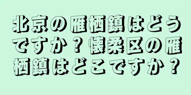 北京の雁栖鎮はどうですか？懐柔区の雁栖鎮はどこですか？