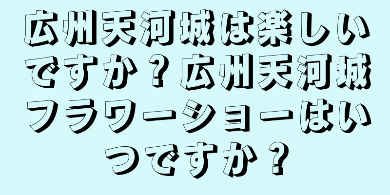 広州天河城は楽しいですか？広州天河城フラワーショーはいつですか？