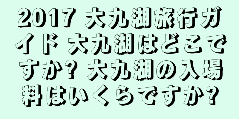 2017 大九湖旅行ガイド 大九湖はどこですか? 大九湖の入場料はいくらですか?