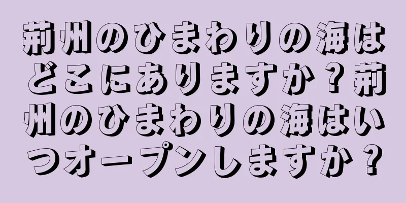 荊州のひまわりの海はどこにありますか？荊州のひまわりの海はいつオープンしますか？