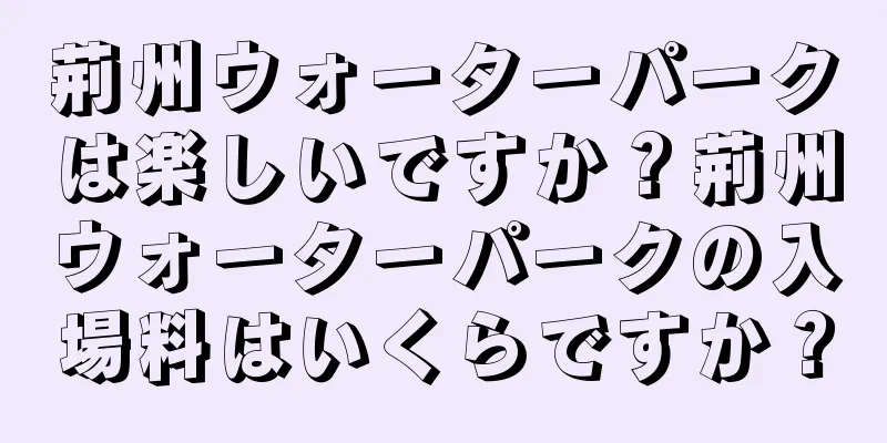 荊州ウォーターパークは楽しいですか？荊州ウォーターパークの入場料はいくらですか？
