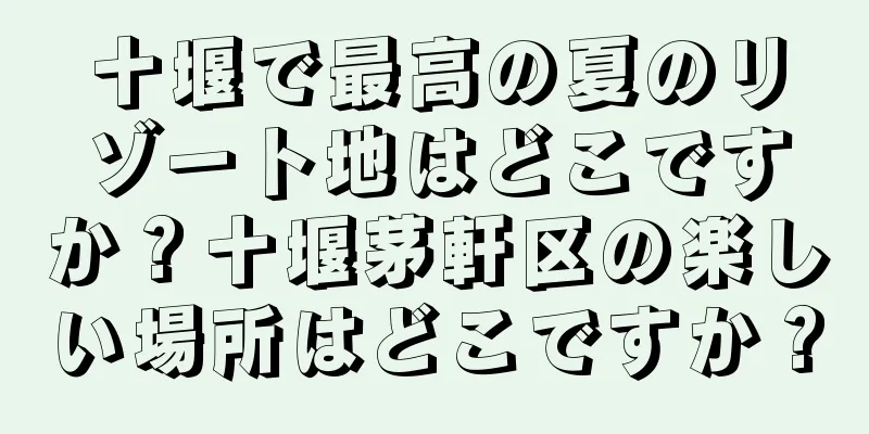 十堰で最高の夏のリゾート地はどこですか？十堰茅軒区の楽しい場所はどこですか？
