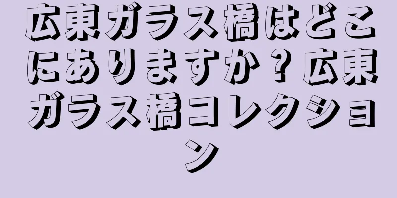 広東ガラス橋はどこにありますか？広東ガラス橋コレクション