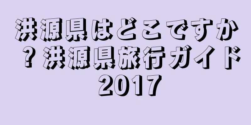 洪源県はどこですか？洪源県旅行ガイド 2017