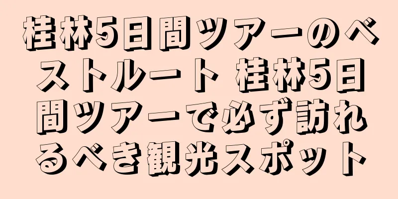 桂林5日間ツアーのベストルート 桂林5日間ツアーで必ず訪れるべき観光スポット