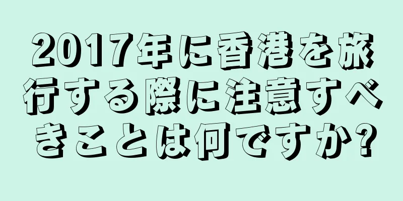 2017年に香港を旅行する際に注意すべきことは何ですか?