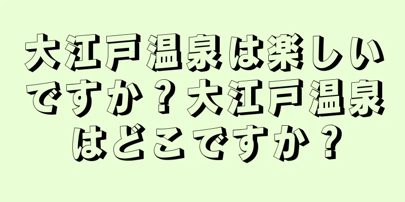 大江戸温泉は楽しいですか？大江戸温泉はどこですか？