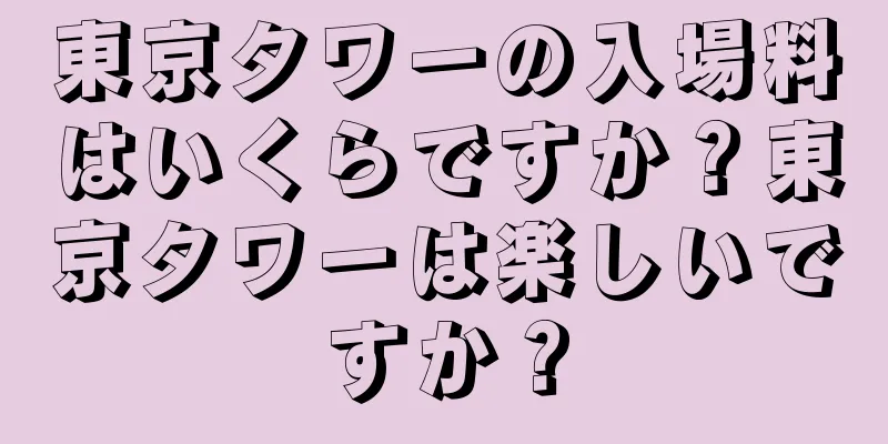 東京タワーの入場料はいくらですか？東京タワーは楽しいですか？