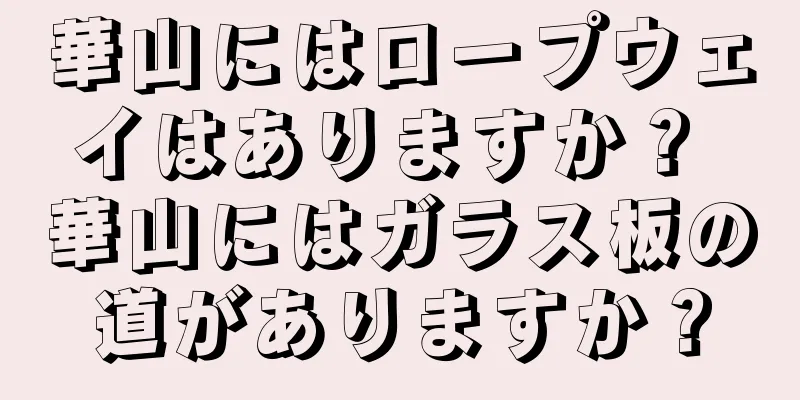 華山にはロープウェイはありますか？ 華山にはガラス板の道がありますか？