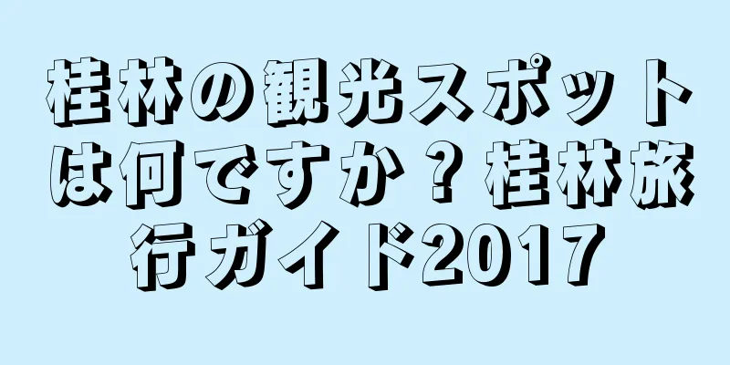 桂林の観光スポットは何ですか？桂林旅行ガイド2017