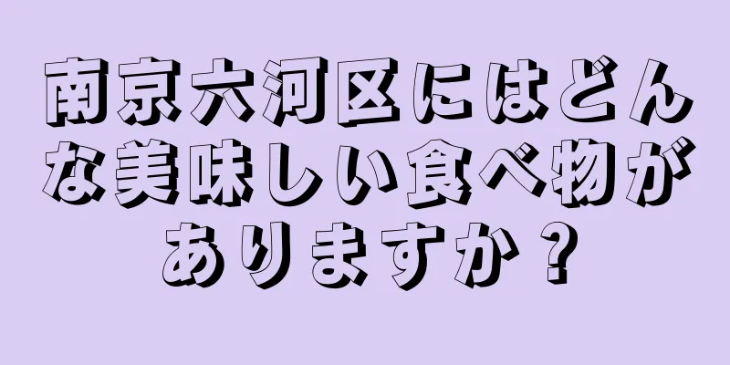 南京六河区にはどんな美味しい食べ物がありますか？