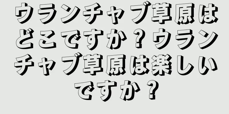 ウランチャブ草原はどこですか？ウランチャブ草原は楽しいですか？