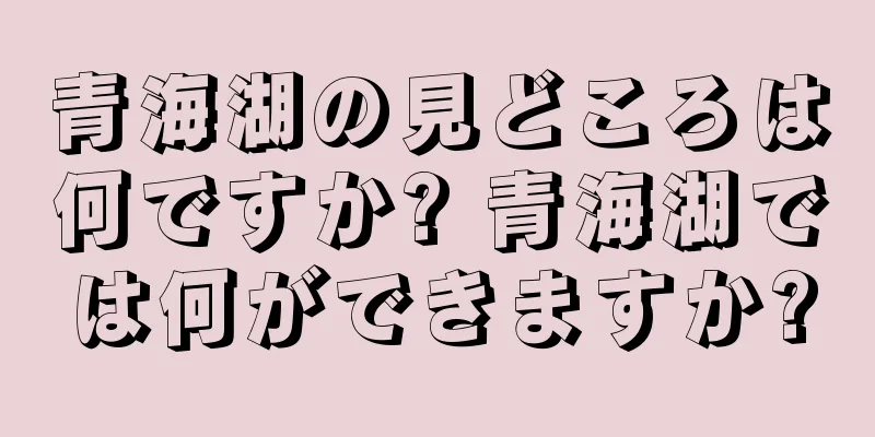 青海湖の見どころは何ですか? 青海湖では何ができますか?
