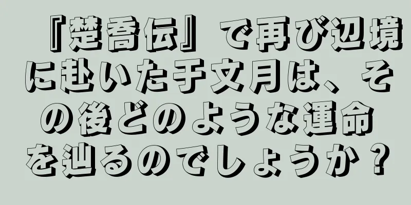 『楚喬伝』で再び辺境に赴いた于文月は、その後どのような運命を辿るのでしょうか？