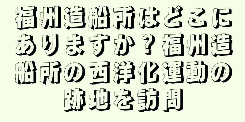 福州造船所はどこにありますか？福州造船所の西洋化運動の跡地を訪問