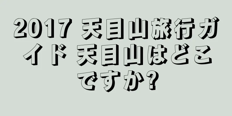 2017 天目山旅行ガイド 天目山はどこですか?