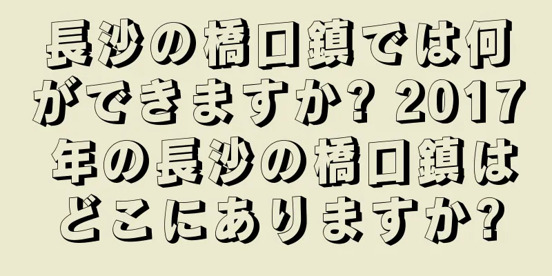 長沙の橋口鎮では何ができますか? 2017 年の長沙の橋口鎮はどこにありますか?