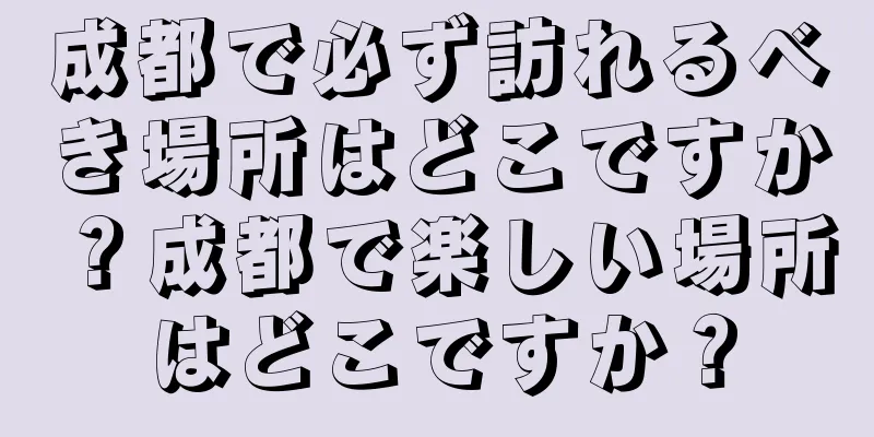 成都で必ず訪れるべき場所はどこですか？成都で楽しい場所はどこですか？