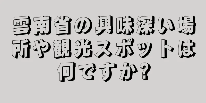 雲南省の興味深い場所や観光スポットは何ですか?
