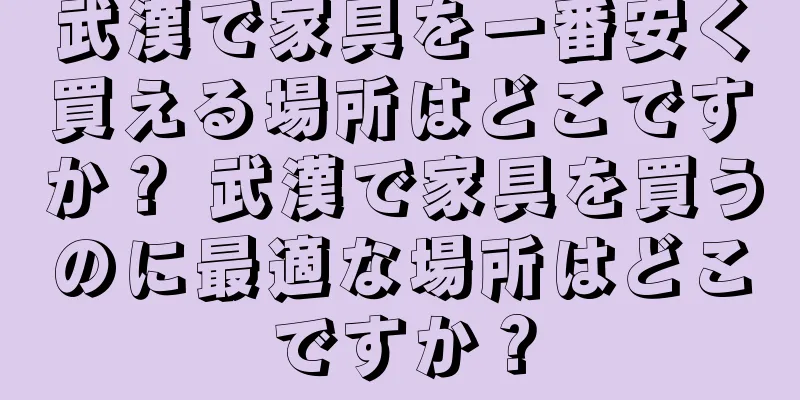武漢で家具を一番安く買える場所はどこですか？ 武漢で家具を買うのに最適な場所はどこですか？