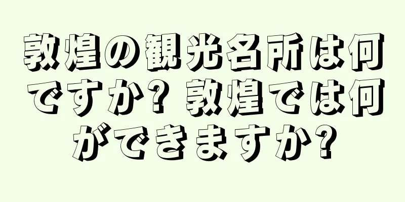 敦煌の観光名所は何ですか? 敦煌では何ができますか?