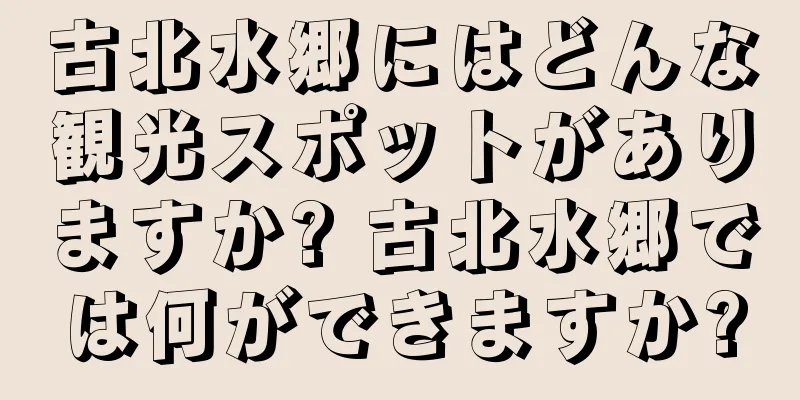 古北水郷にはどんな観光スポットがありますか? 古北水郷では何ができますか?