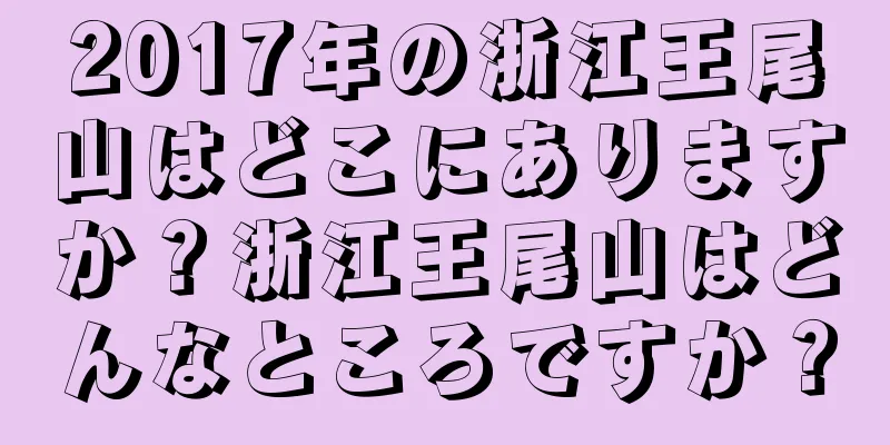 2017年の浙江王尾山はどこにありますか？浙江王尾山はどんなところですか？