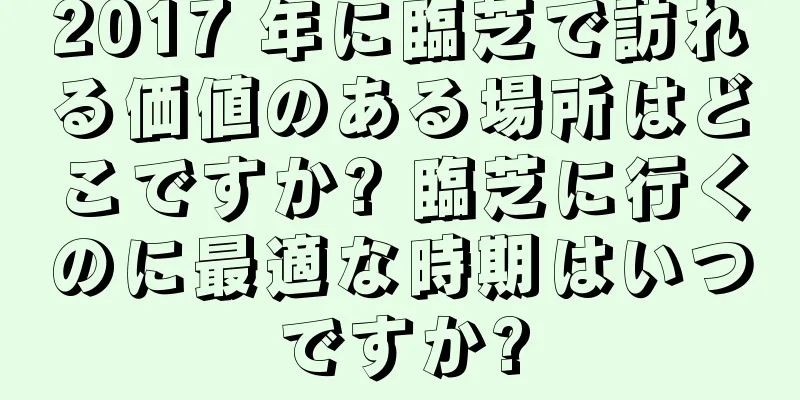 2017 年に臨芝で訪れる価値のある場所はどこですか? 臨芝に行くのに最適な時期はいつですか?