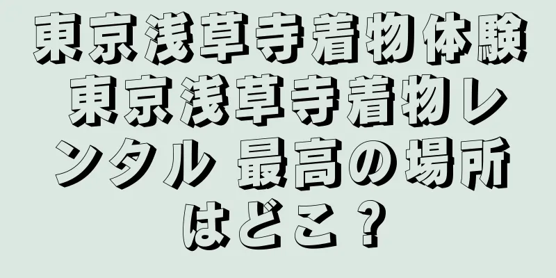 東京浅草寺着物体験 東京浅草寺着物レンタル 最高の場所はどこ？