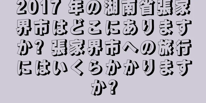 2017 年の湖南省張家界市はどこにありますか? 張家界市への旅行にはいくらかかりますか?