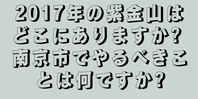 2017年の紫金山はどこにありますか? 南京市でやるべきことは何ですか?
