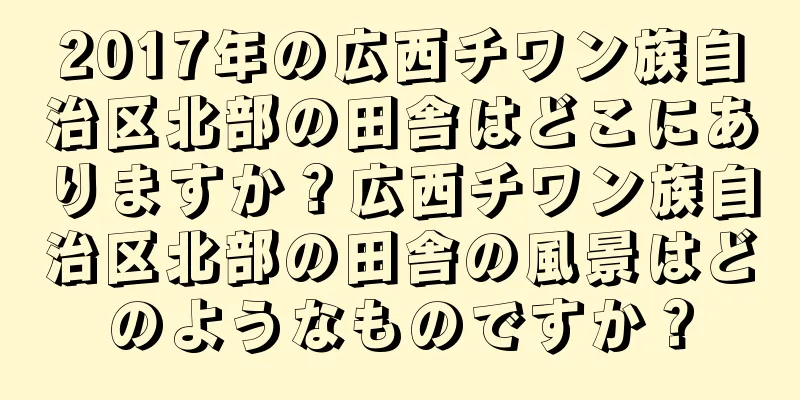 2017年の広西チワン族自治区北部の田舎はどこにありますか？広西チワン族自治区北部の田舎の風景はどのようなものですか？