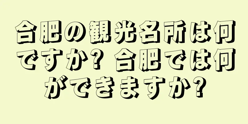 合肥の観光名所は何ですか? 合肥では何ができますか?