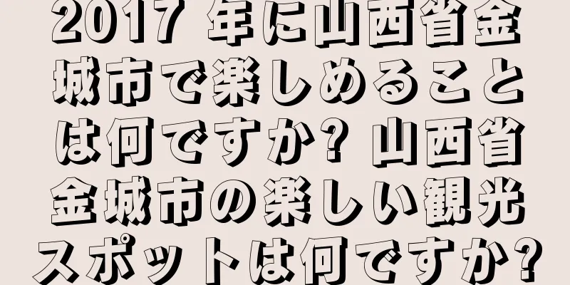 2017 年に山西省金城市で楽しめることは何ですか? 山西省金城市の楽しい観光スポットは何ですか?