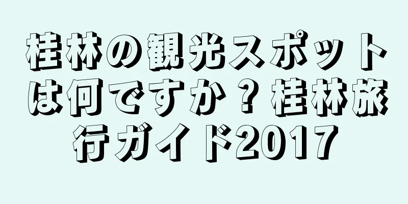 桂林の観光スポットは何ですか？桂林旅行ガイド2017
