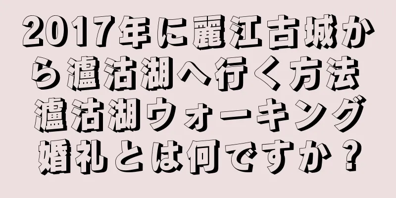 2017年に麗江古城から瀘沽湖へ行く方法 瀘沽湖ウォーキング婚礼とは何ですか？