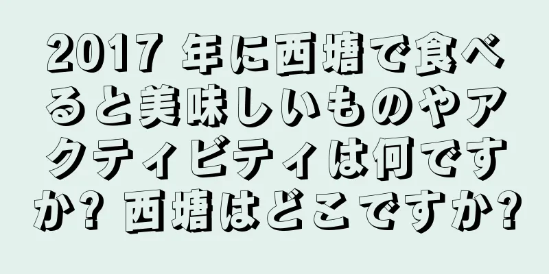 2017 年に西塘で食べると美味しいものやアクティビティは何ですか? 西塘はどこですか?