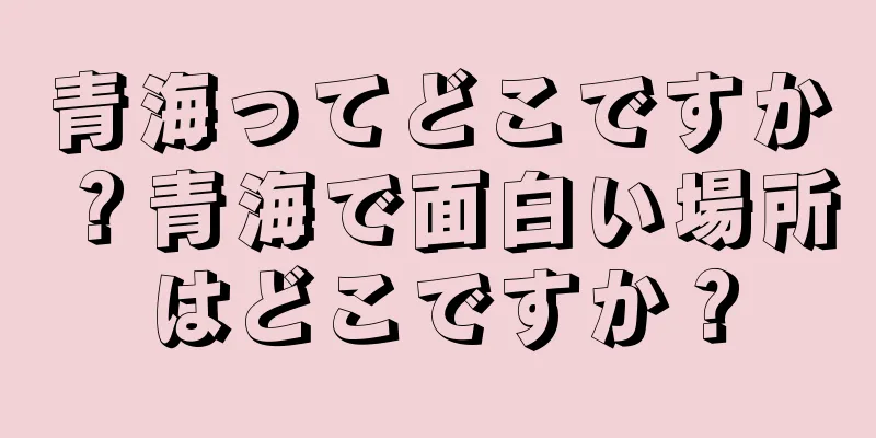 青海ってどこですか？青海で面白い場所はどこですか？