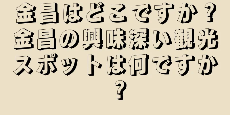 金昌はどこですか？金昌の興味深い観光スポットは何ですか？