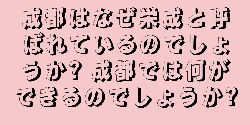 成都はなぜ栄成と呼ばれているのでしょうか? 成都では何ができるのでしょうか?