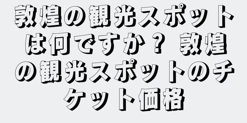 敦煌の観光スポットは何ですか？ 敦煌の観光スポットのチケット価格