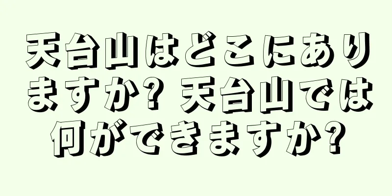 天台山はどこにありますか? 天台山では何ができますか?